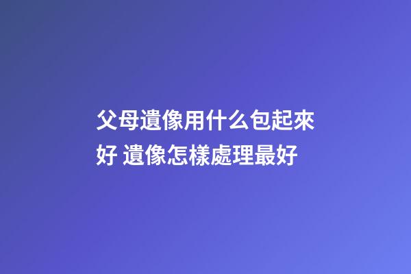 父母遺像用什么包起來好 遺像怎樣處理最好